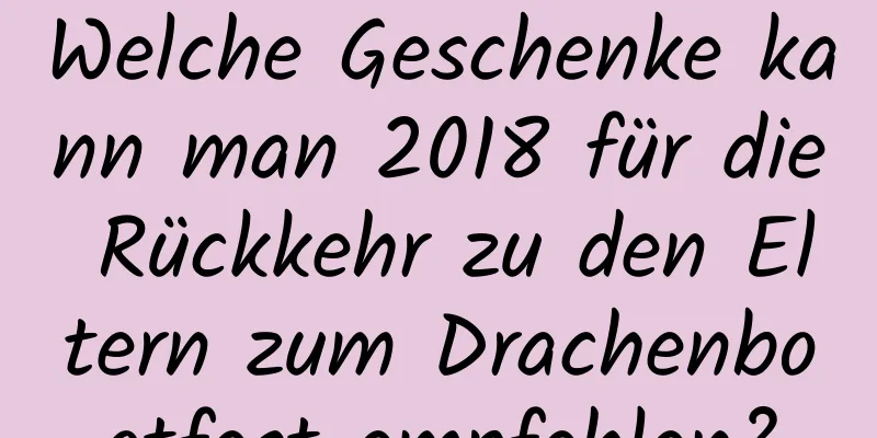 Welche Geschenke kann man 2018 für die Rückkehr zu den Eltern zum Drachenbootfest empfehlen?