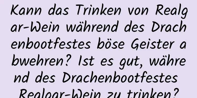 Kann das Trinken von Realgar-Wein während des Drachenbootfestes böse Geister abwehren? Ist es gut, während des Drachenbootfestes Realgar-Wein zu trinken?