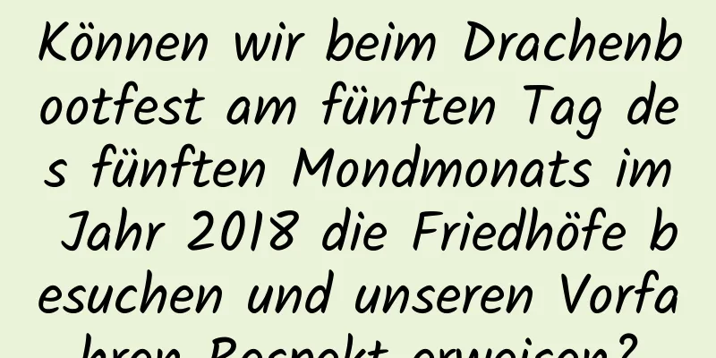 Können wir beim Drachenbootfest am fünften Tag des fünften Mondmonats im Jahr 2018 die Friedhöfe besuchen und unseren Vorfahren Respekt erweisen?