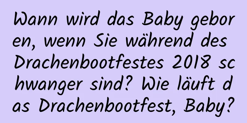 Wann wird das Baby geboren, wenn Sie während des Drachenbootfestes 2018 schwanger sind? Wie läuft das Drachenbootfest, Baby?