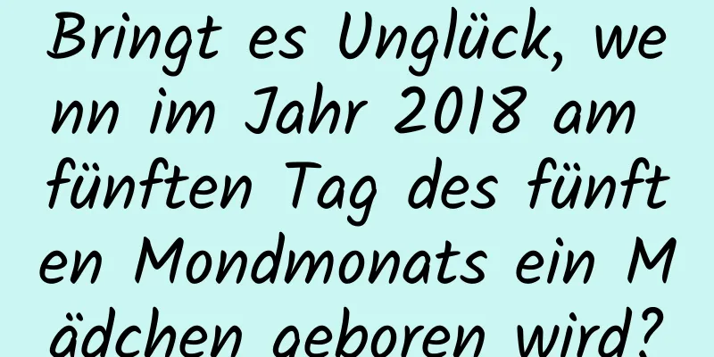 Bringt es Unglück, wenn im Jahr 2018 am fünften Tag des fünften Mondmonats ein Mädchen geboren wird?