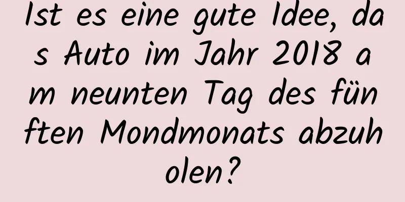 Ist es eine gute Idee, das Auto im Jahr 2018 am neunten Tag des fünften Mondmonats abzuholen?