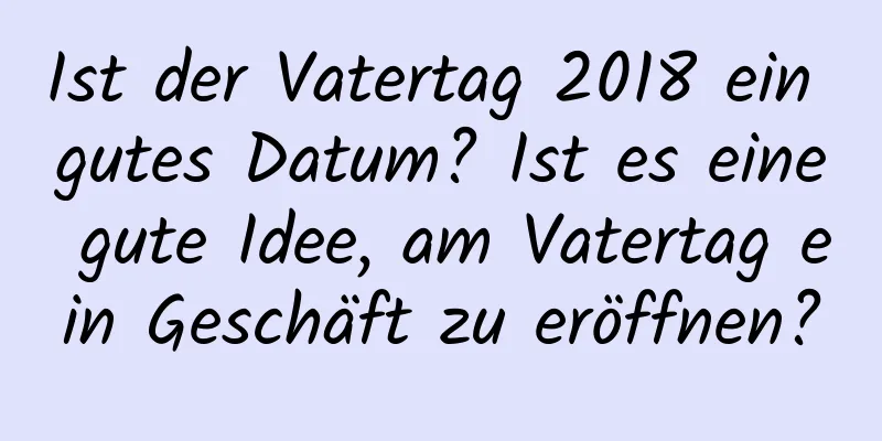 Ist der Vatertag 2018 ein gutes Datum? Ist es eine gute Idee, am Vatertag ein Geschäft zu eröffnen?