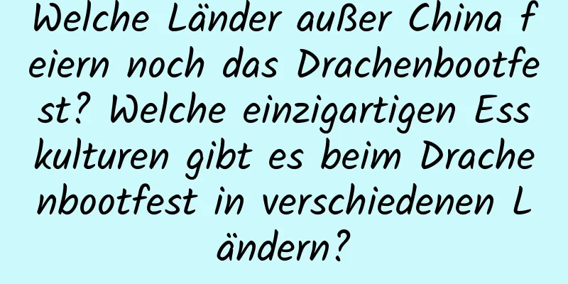 Welche Länder außer China feiern noch das Drachenbootfest? Welche einzigartigen Esskulturen gibt es beim Drachenbootfest in verschiedenen Ländern?