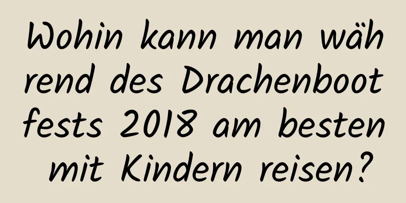 Wohin kann man während des Drachenbootfests 2018 am besten mit Kindern reisen?