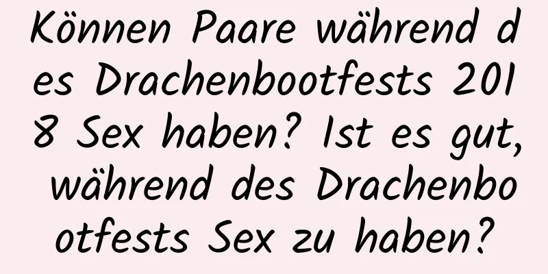 Können Paare während des Drachenbootfests 2018 Sex haben? Ist es gut, während des Drachenbootfests Sex zu haben?