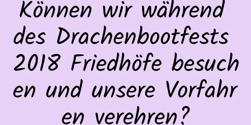 Können wir während des Drachenbootfests 2018 Friedhöfe besuchen und unsere Vorfahren verehren?