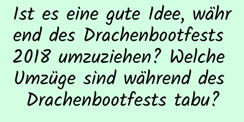 Ist es eine gute Idee, während des Drachenbootfests 2018 umzuziehen? Welche Umzüge sind während des Drachenbootfests tabu?