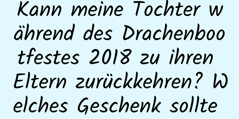 Kann meine Tochter während des Drachenbootfestes 2018 zu ihren Eltern zurückkehren? Welches Geschenk sollte sie mitbringen?