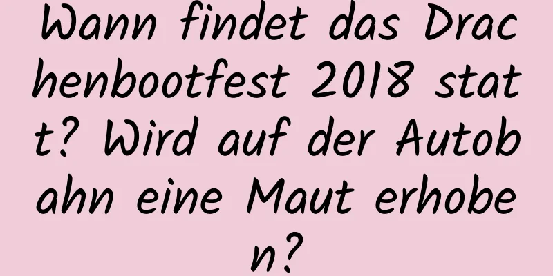 Wann findet das Drachenbootfest 2018 statt? Wird auf der Autobahn eine Maut erhoben?