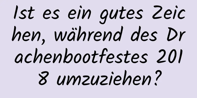 Ist es ein gutes Zeichen, während des Drachenbootfestes 2018 umzuziehen?