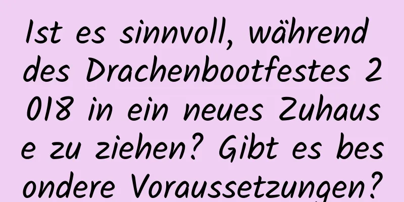 Ist es sinnvoll, während des Drachenbootfestes 2018 in ein neues Zuhause zu ziehen? Gibt es besondere Voraussetzungen?