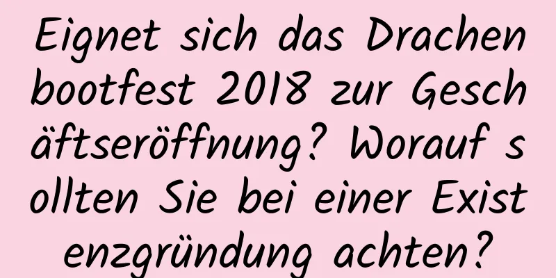 Eignet sich das Drachenbootfest 2018 zur Geschäftseröffnung? Worauf sollten Sie bei einer Existenzgründung achten?