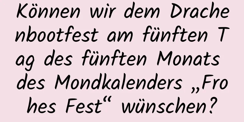 Können wir dem Drachenbootfest am fünften Tag des fünften Monats des Mondkalenders „Frohes Fest“ wünschen?