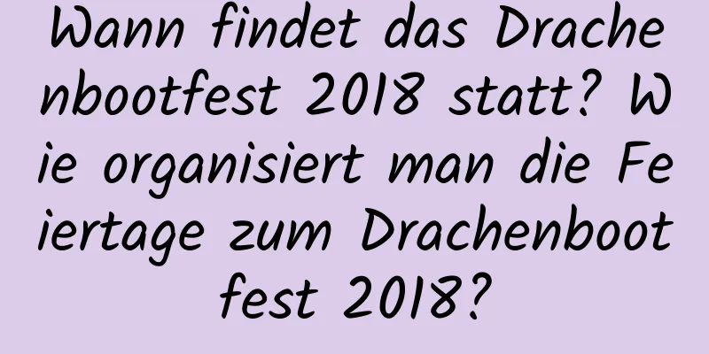 Wann findet das Drachenbootfest 2018 statt? Wie organisiert man die Feiertage zum Drachenbootfest 2018?