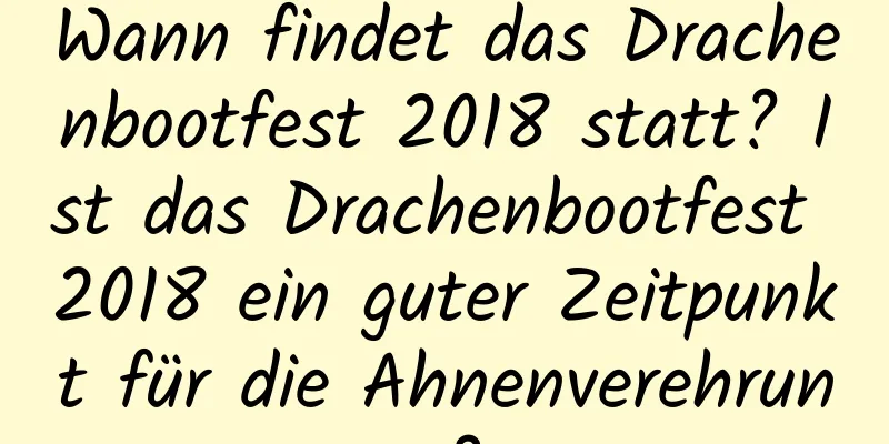 Wann findet das Drachenbootfest 2018 statt? Ist das Drachenbootfest 2018 ein guter Zeitpunkt für die Ahnenverehrung?