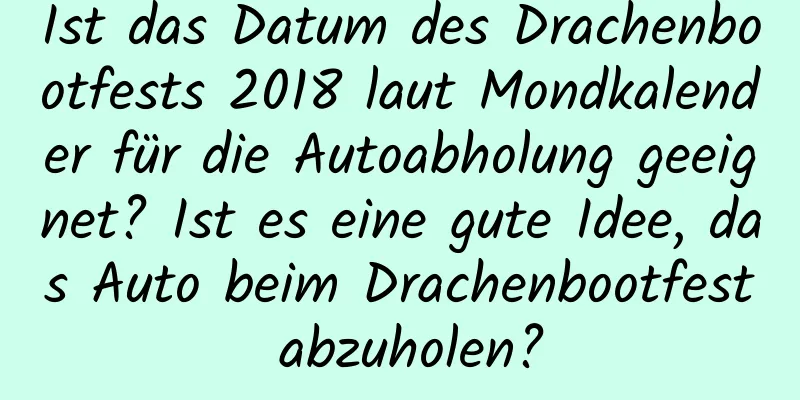 Ist das Datum des Drachenbootfests 2018 laut Mondkalender für die Autoabholung geeignet? Ist es eine gute Idee, das Auto beim Drachenbootfest abzuholen?