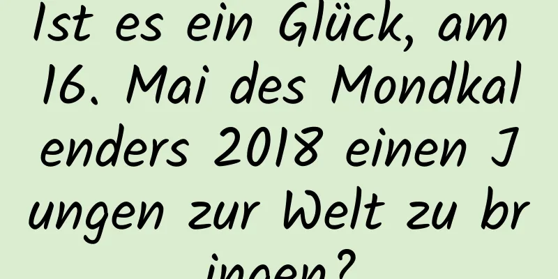 Ist es ein Glück, am 16. Mai des Mondkalenders 2018 einen Jungen zur Welt zu bringen?