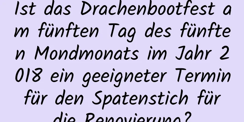 Ist das Drachenbootfest am fünften Tag des fünften Mondmonats im Jahr 2018 ein geeigneter Termin für den Spatenstich für die Renovierung?