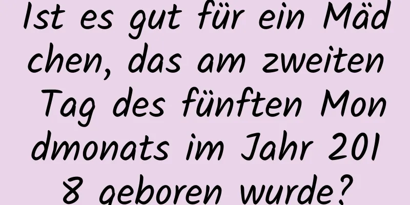 Ist es gut für ein Mädchen, das am zweiten Tag des fünften Mondmonats im Jahr 2018 geboren wurde?