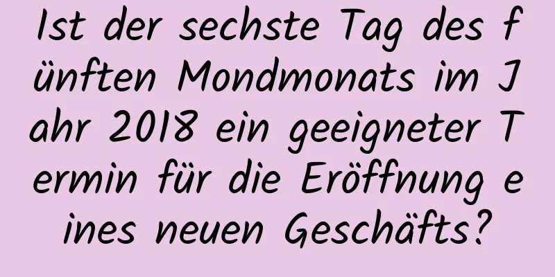 Ist der sechste Tag des fünften Mondmonats im Jahr 2018 ein geeigneter Termin für die Eröffnung eines neuen Geschäfts?