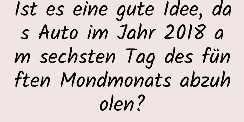 Ist es eine gute Idee, das Auto im Jahr 2018 am sechsten Tag des fünften Mondmonats abzuholen?