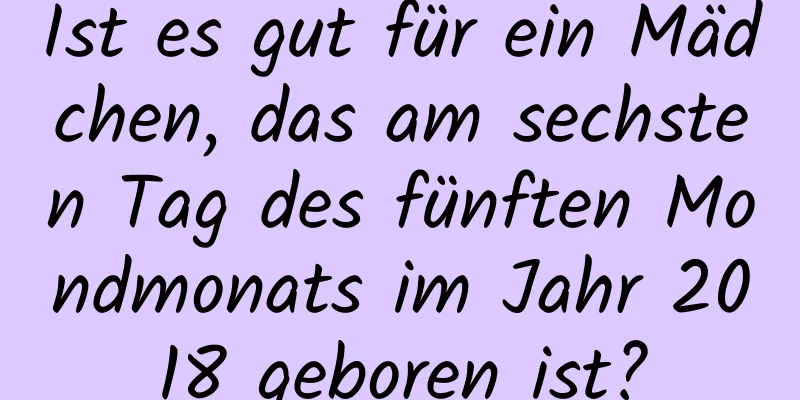 Ist es gut für ein Mädchen, das am sechsten Tag des fünften Mondmonats im Jahr 2018 geboren ist?