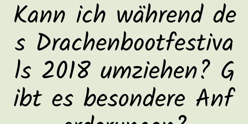 Kann ich während des Drachenbootfestivals 2018 umziehen? Gibt es besondere Anforderungen?