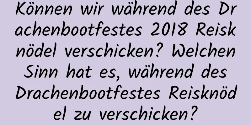 Können wir während des Drachenbootfestes 2018 Reisknödel verschicken? Welchen Sinn hat es, während des Drachenbootfestes Reisknödel zu verschicken?