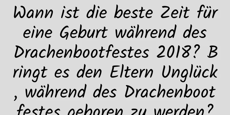 Wann ist die beste Zeit für eine Geburt während des Drachenbootfestes 2018? Bringt es den Eltern Unglück, während des Drachenbootfestes geboren zu werden?