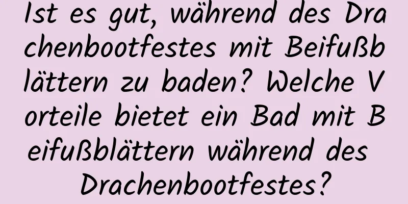 Ist es gut, während des Drachenbootfestes mit Beifußblättern zu baden? Welche Vorteile bietet ein Bad mit Beifußblättern während des Drachenbootfestes?