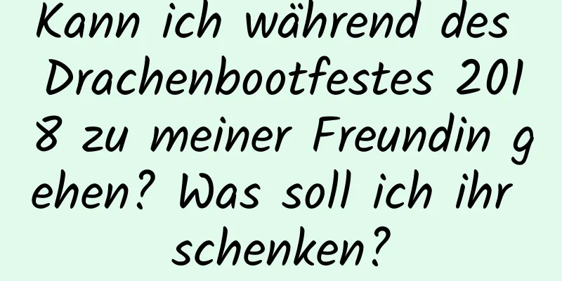 Kann ich während des Drachenbootfestes 2018 zu meiner Freundin gehen? Was soll ich ihr schenken?