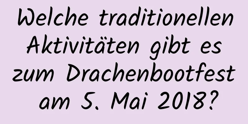 Welche traditionellen Aktivitäten gibt es zum Drachenbootfest am 5. Mai 2018?