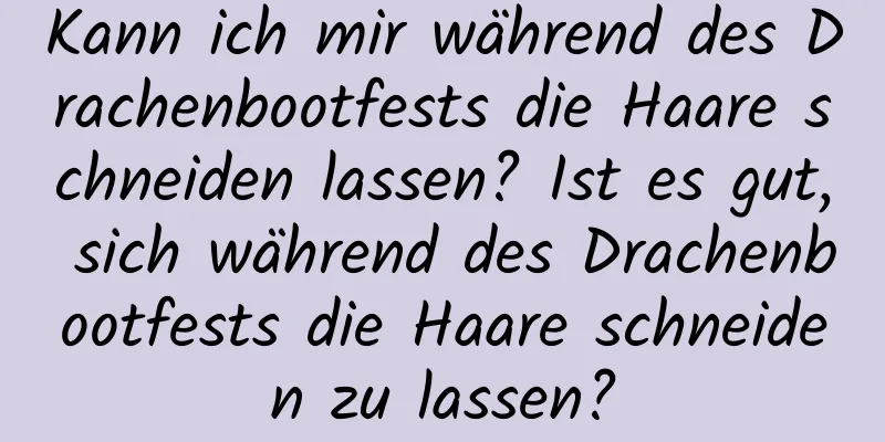 Kann ich mir während des Drachenbootfests die Haare schneiden lassen? Ist es gut, sich während des Drachenbootfests die Haare schneiden zu lassen?