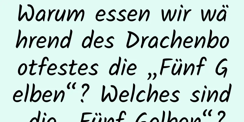 Warum essen wir während des Drachenbootfestes die „Fünf Gelben“? Welches sind die „Fünf Gelben“?