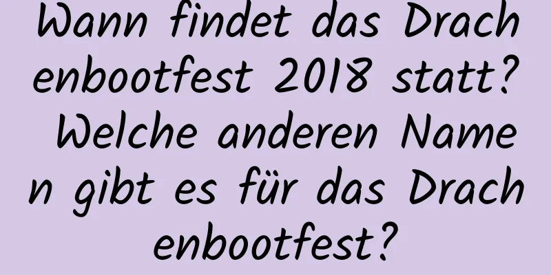 Wann findet das Drachenbootfest 2018 statt? Welche anderen Namen gibt es für das Drachenbootfest?