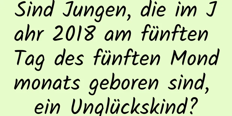 Sind Jungen, die im Jahr 2018 am fünften Tag des fünften Mondmonats geboren sind, ein Unglückskind?