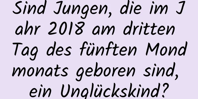 Sind Jungen, die im Jahr 2018 am dritten Tag des fünften Mondmonats geboren sind, ein Unglückskind?