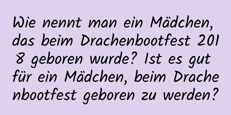 Wie nennt man ein Mädchen, das beim Drachenbootfest 2018 geboren wurde? Ist es gut für ein Mädchen, beim Drachenbootfest geboren zu werden?