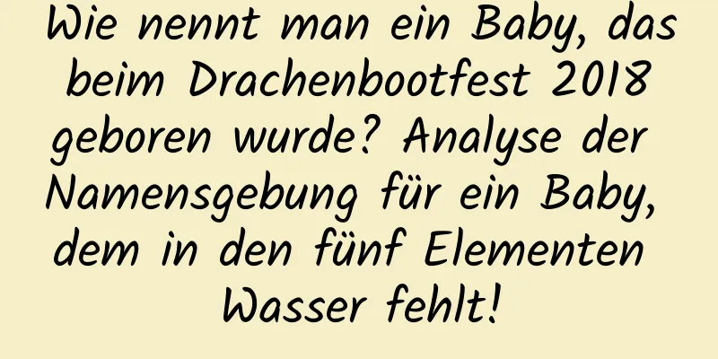 Wie nennt man ein Baby, das beim Drachenbootfest 2018 geboren wurde? Analyse der Namensgebung für ein Baby, dem in den fünf Elementen Wasser fehlt!