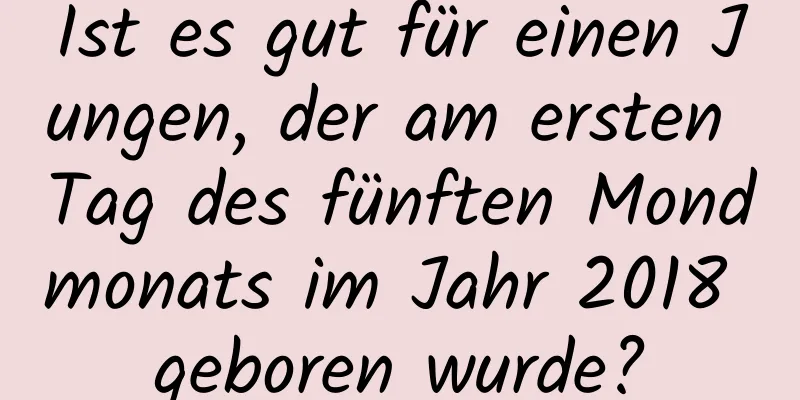 Ist es gut für einen Jungen, der am ersten Tag des fünften Mondmonats im Jahr 2018 geboren wurde?