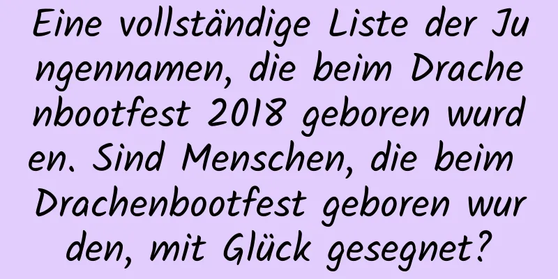 Eine vollständige Liste der Jungennamen, die beim Drachenbootfest 2018 geboren wurden. Sind Menschen, die beim Drachenbootfest geboren wurden, mit Glück gesegnet?