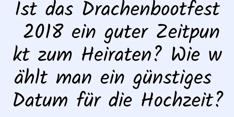 Ist das Drachenbootfest 2018 ein guter Zeitpunkt zum Heiraten? Wie wählt man ein günstiges Datum für die Hochzeit?