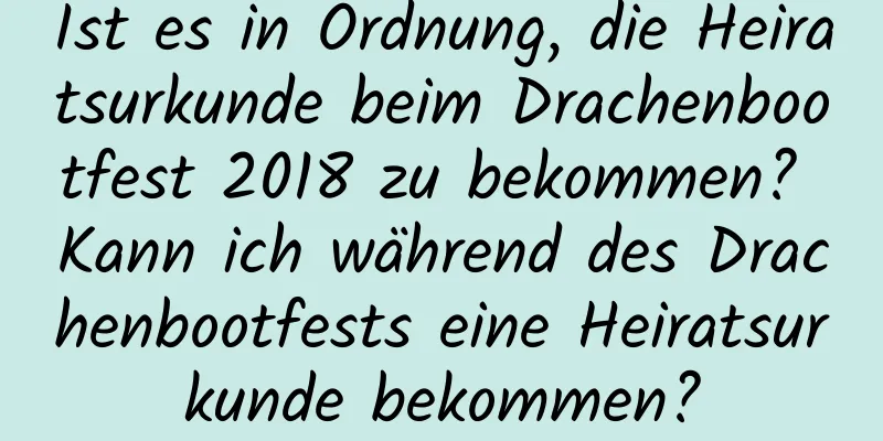 Ist es in Ordnung, die Heiratsurkunde beim Drachenbootfest 2018 zu bekommen? Kann ich während des Drachenbootfests eine Heiratsurkunde bekommen?