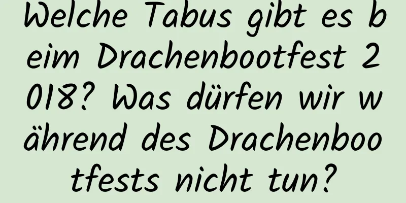 Welche Tabus gibt es beim Drachenbootfest 2018? Was dürfen wir während des Drachenbootfests nicht tun?