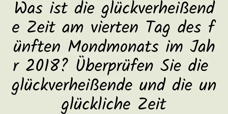 Was ist die glückverheißende Zeit am vierten Tag des fünften Mondmonats im Jahr 2018? Überprüfen Sie die glückverheißende und die unglückliche Zeit