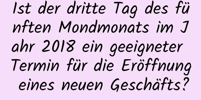 Ist der dritte Tag des fünften Mondmonats im Jahr 2018 ein geeigneter Termin für die Eröffnung eines neuen Geschäfts?