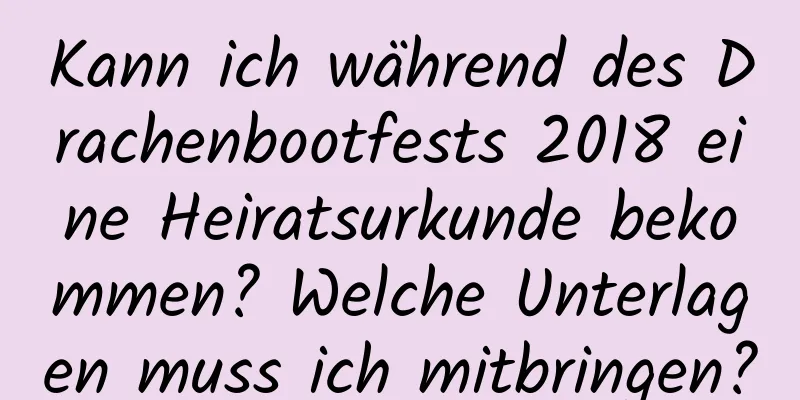 Kann ich während des Drachenbootfests 2018 eine Heiratsurkunde bekommen? Welche Unterlagen muss ich mitbringen?