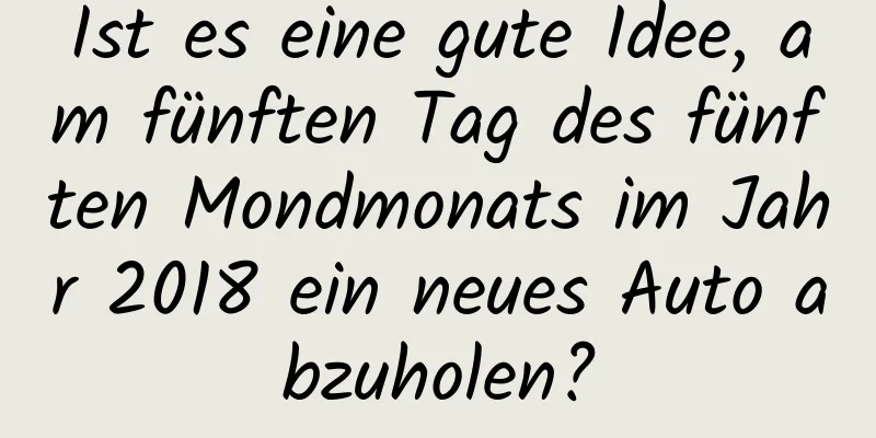 Ist es eine gute Idee, am fünften Tag des fünften Mondmonats im Jahr 2018 ein neues Auto abzuholen?