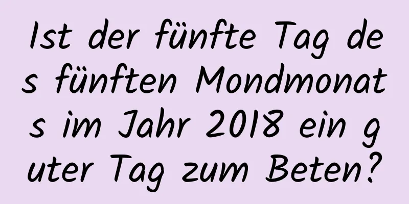 Ist der fünfte Tag des fünften Mondmonats im Jahr 2018 ein guter Tag zum Beten?